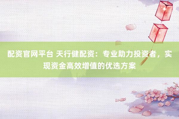 配资官网平台 天行健配资:专业助力投资者,实现资金高效增值的优选方案