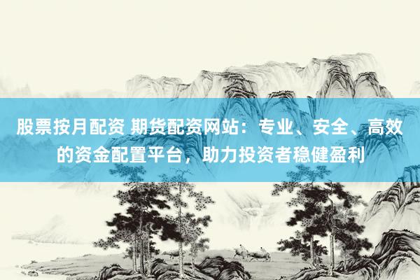 股票按月配资 期货配资网站：专业、安全、高效的资金配置平台，助力投资者稳健盈利