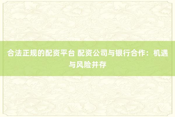 合法正规的配资平台 配资公司与银行合作：机遇与风险并存