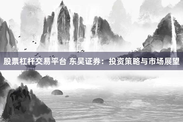 股票杠杆交易平台 东吴证券：投资策略与市场展望