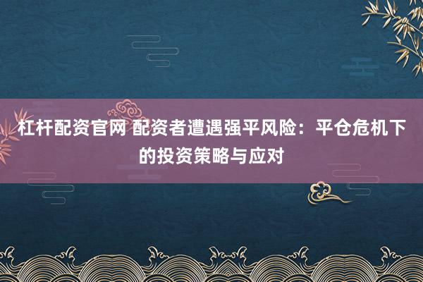 杠杆配资官网 配资者遭遇强平风险：平仓危机下的投资策略与应对