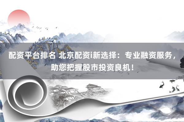 配资平台排名 北京配资i新选择：专业融资服务，助您把握股市投资良机！