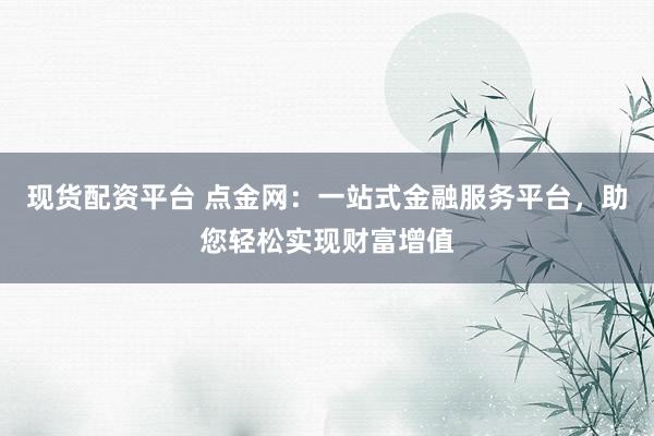 现货配资平台 点金网：一站式金融服务平台，助您轻松实现财富增值