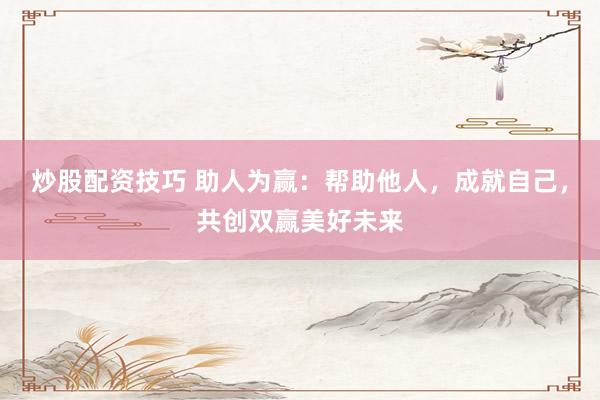 炒股配资技巧 助人为赢：帮助他人，成就自己，共创双赢美好未来